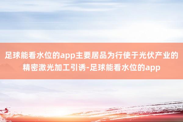 足球能看水位的app主要居品为行使于光伏产业的精密激光加工引诱-足球能看水位的app