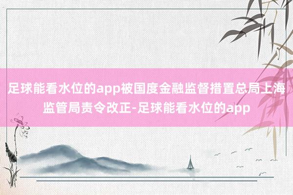 足球能看水位的app被国度金融监督措置总局上海监管局责令改正-足球能看水位的app