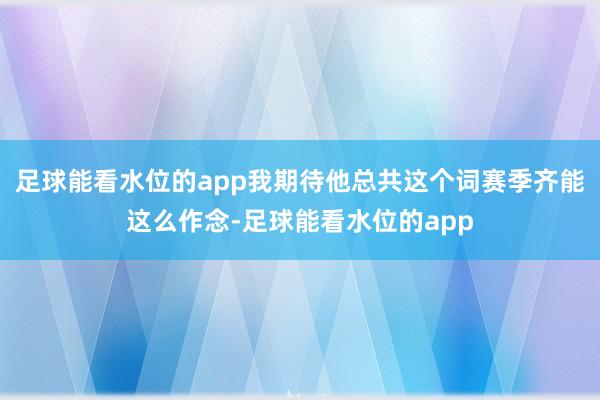 足球能看水位的app我期待他总共这个词赛季齐能这么作念-足球能看水位的app