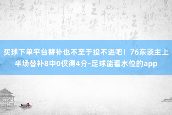 买球下单平台替补也不至于投不进吧！76东谈主上半场替补8中0仅得4分-足球能看水位的app