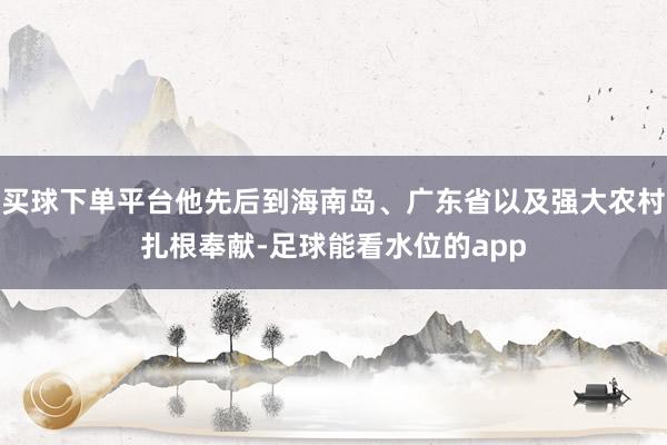 买球下单平台他先后到海南岛、广东省以及强大农村扎根奉献-足球能看水位的app