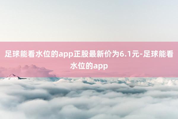 足球能看水位的app正股最新价为6.1元-足球能看水位的app