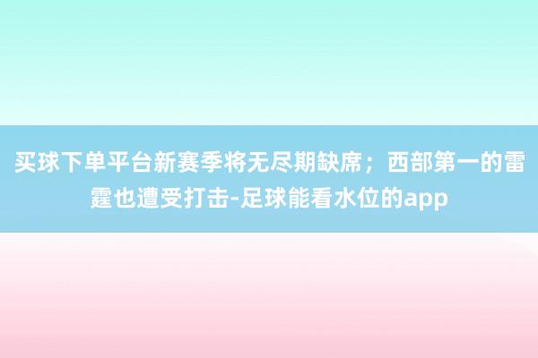 买球下单平台新赛季将无尽期缺席；西部第一的雷霆也遭受打击-足球能看水位的app