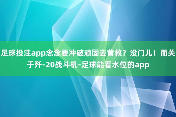 足球投注app念念要冲破顽固去营救？没门儿！而关于歼-20战斗机-足球能看水位的app