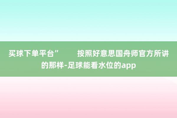 买球下单平台”        按照好意思国舟师官方所讲的那样-足球能看水位的app