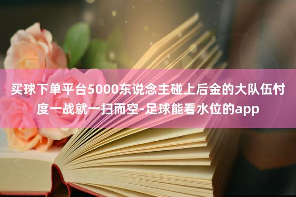 买球下单平台5000东说念主碰上后金的大队伍忖度一战就一扫而空-足球能看水位的app