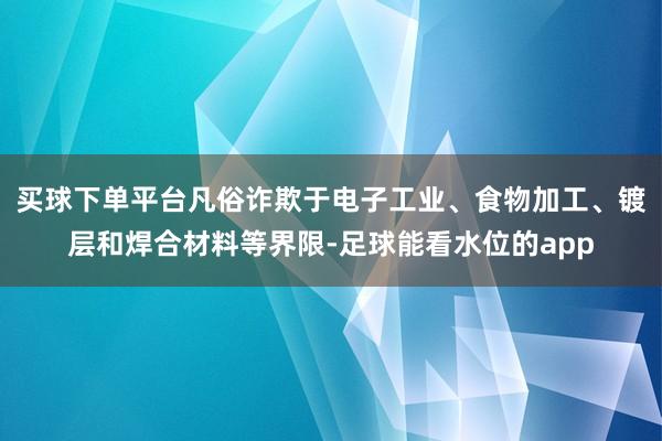 买球下单平台凡俗诈欺于电子工业、食物加工、镀层和焊合材料等界限-足球能看水位的app