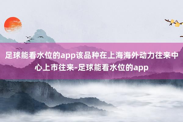 足球能看水位的app该品种在上海海外动力往来中心上市往来-足球能看水位的app