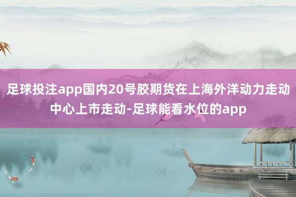 足球投注app国内20号胶期货在上海外洋动力走动中心上市走动-足球能看水位的app