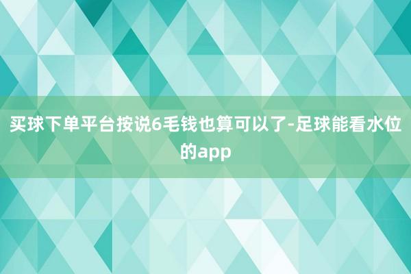 买球下单平台按说6毛钱也算可以了-足球能看水位的app