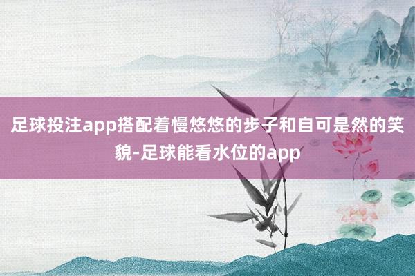 足球投注app搭配着慢悠悠的步子和自可是然的笑貌-足球能看水位的app