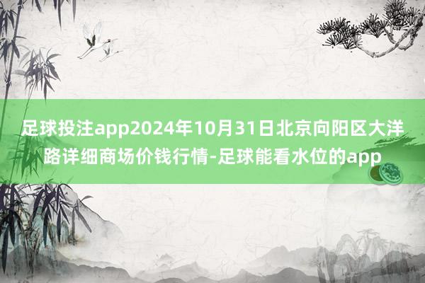 足球投注app2024年10月31日北京向阳区大洋路详细商场价钱行情-足球能看水位的app