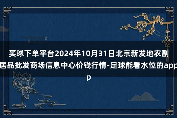 买球下单平台2024年10月31日北京新发地农副居品批发商场信息中心价钱行情-足球能看水位的app