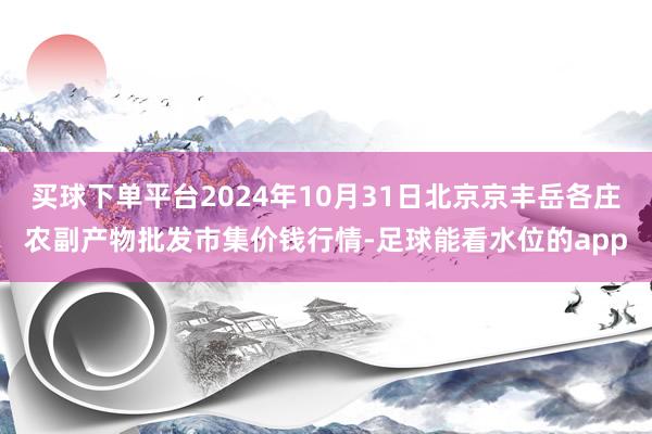 买球下单平台2024年10月31日北京京丰岳各庄农副产物批发市集价钱行情-足球能看水位的app