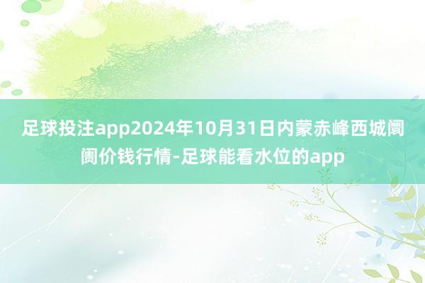 足球投注app2024年10月31日内蒙赤峰西城阛阓价钱行情-足球能看水位的app