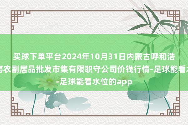 买球下单平台2024年10月31日内蒙古呼和浩特市东瓦窑农副居品批发市集有限职守公司价钱行情-足球能看水位的app