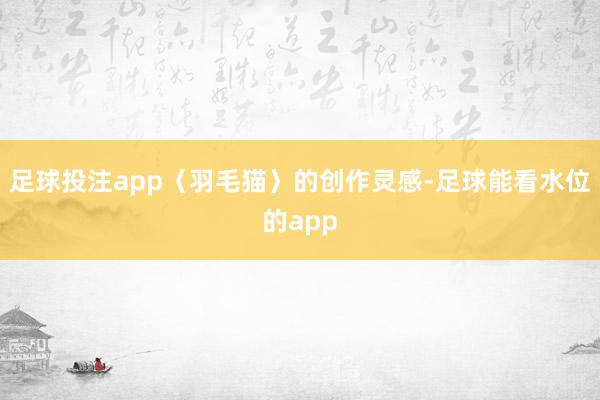 足球投注app〈羽毛猫〉的创作灵感-足球能看水位的app