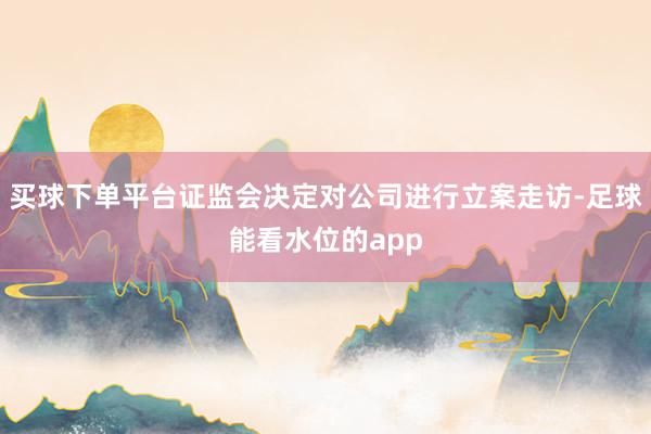 买球下单平台证监会决定对公司进行立案走访-足球能看水位的app