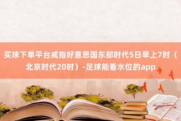 买球下单平台戒指好意思国东部时代5日早上7时（北京时代20时）-足球能看水位的app