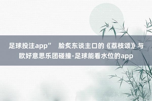 足球投注app”   脍炙东谈主口的《荔枝颂》与欧好意思乐团碰撞-足球能看水位的app