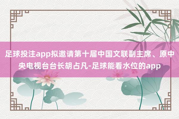 足球投注app拟邀请第十届中国文联副主席、原中央电视台台长胡占凡-足球能看水位的app