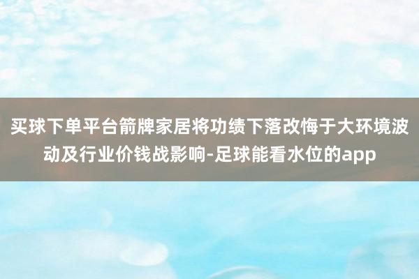 买球下单平台箭牌家居将功绩下落改悔于大环境波动及行业价钱战影响-足球能看水位的app