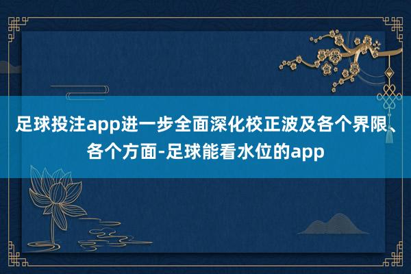 足球投注app进一步全面深化校正波及各个界限、各个方面-足球能看水位的app