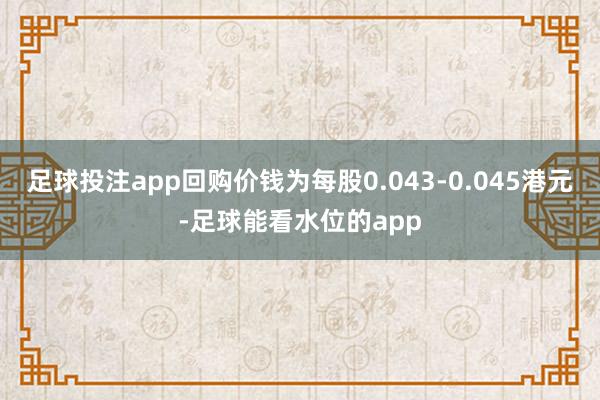 足球投注app回购价钱为每股0.043-0.045港元-足球能看水位的app