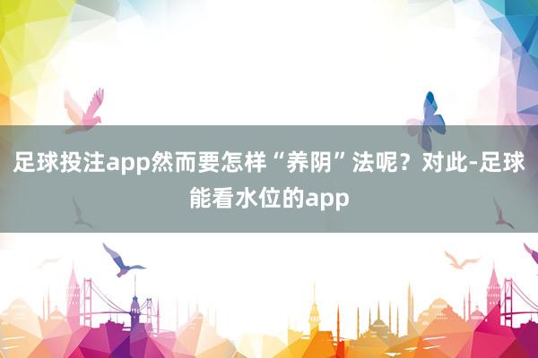 足球投注app然而要怎样“养阴”法呢？对此-足球能看水位的app