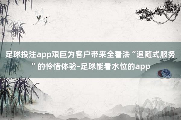 足球投注app艰巨为客户带来全看法“追随式服务”的怜惜体验-足球能看水位的app