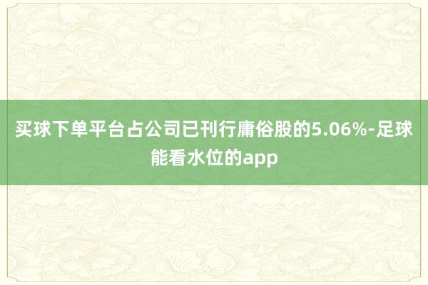 买球下单平台占公司已刊行庸俗股的5.06%-足球能看水位的app