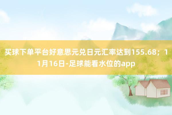 买球下单平台好意思元兑日元汇率达到155.68；11月16日-足球能看水位的app