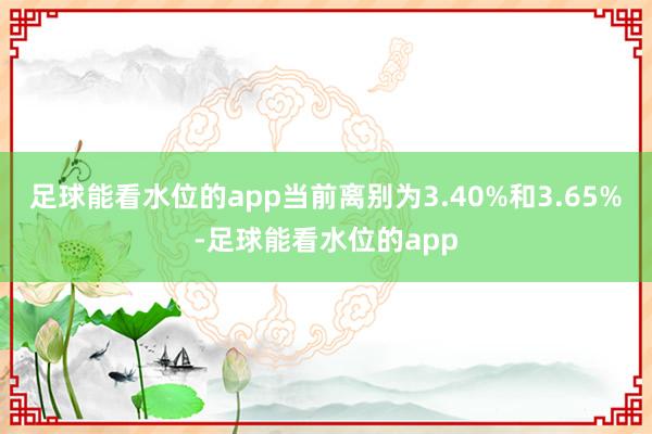 足球能看水位的app当前离别为3.40%和3.65%-足球能看水位的app