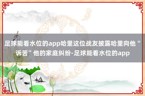 足球能看水位的app哈里这位战友披露哈里向他“诉苦”他的家庭纠纷-足球能看水位的app