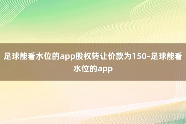 足球能看水位的app股权转让价款为150-足球能看水位的app