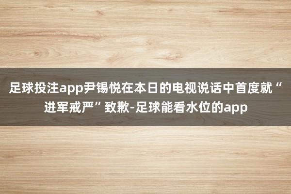 足球投注app尹锡悦在本日的电视说话中首度就“进军戒严”致歉-足球能看水位的app