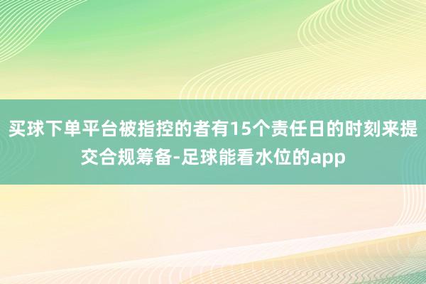 买球下单平台被指控的者有15个责任日的时刻来提交合规筹备-足球能看水位的app