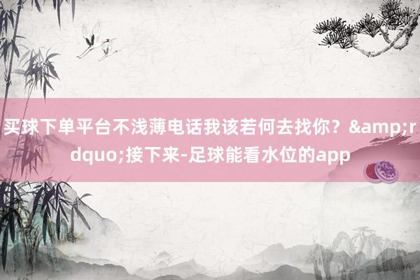 买球下单平台不浅薄电话我该若何去找你？&rdquo;接下来-足球能看水位的app