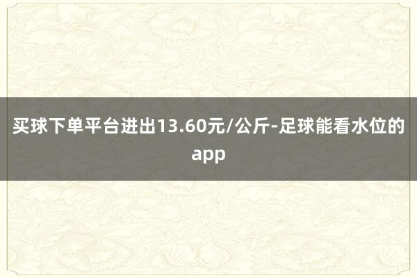 买球下单平台进出13.60元/公斤-足球能看水位的app