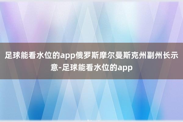 足球能看水位的app俄罗斯摩尔曼斯克州副州长示意-足球能看水位的app