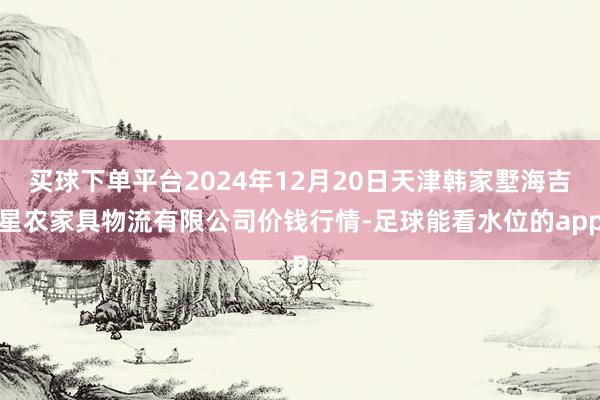 买球下单平台2024年12月20日天津韩家墅海吉星农家具物流有限公司价钱行情-足球能看水位的app