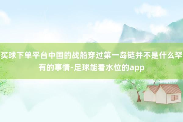 买球下单平台中国的战船穿过第一岛链并不是什么罕有的事情-足球能看水位的app