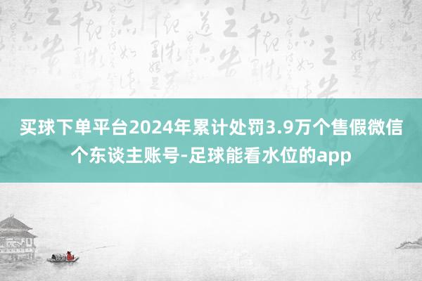 买球下单平台2024年累计处罚3.9万个售假微信个东谈主账号-足球能看水位的app