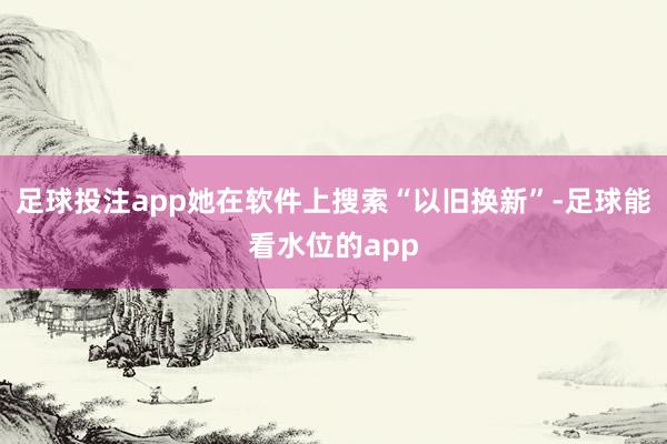 足球投注app她在软件上搜索“以旧换新”-足球能看水位的app