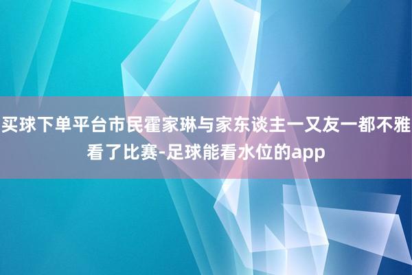 买球下单平台市民霍家琳与家东谈主一又友一都不雅看了比赛-足球能看水位的app