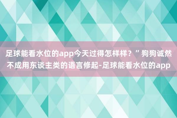 足球能看水位的app今天过得怎样样？”狗狗诚然不成用东谈主类的语言修起-足球能看水位的app