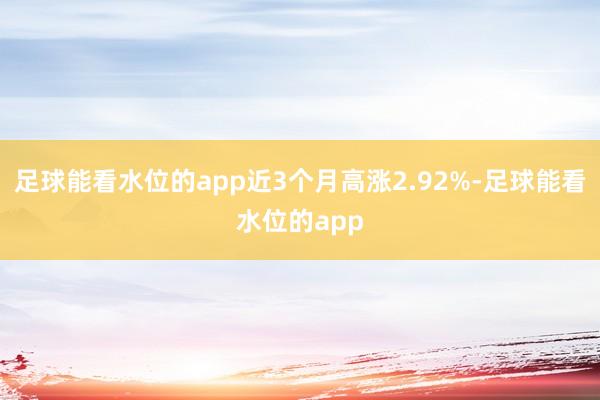 足球能看水位的app近3个月高涨2.92%-足球能看水位的app