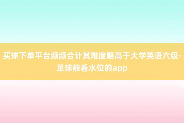 买球下单平台频频合计其难度略高于大学英语六级-足球能看水位的app