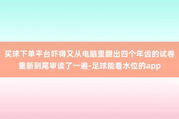 买球下单平台吓得又从电脑里翻出四个年齿的试卷重新到尾审读了一遍-足球能看水位的app