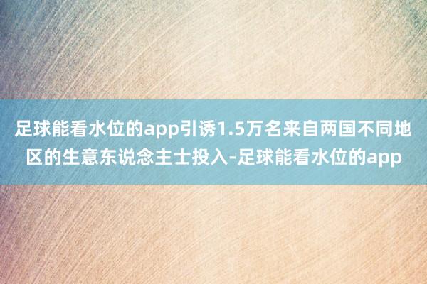 足球能看水位的app引诱1.5万名来自两国不同地区的生意东说念主士投入-足球能看水位的app